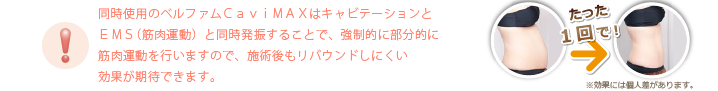同時使用のベルファムＣａｖｉＭＡＸはキャビテーションとＥＭＳ（筋肉運動）と同時発振することで、強制的に部分的に筋肉運動を行いますので、施術後もリバウンドしにくい効果が期待できます。