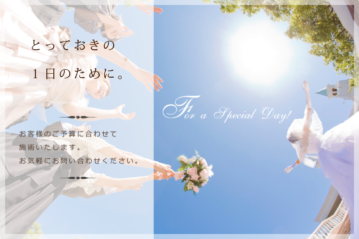 とっておきの一日のために。：お客様のご予算に合わせて施術致します。お気軽にお問い合わせ下さい。